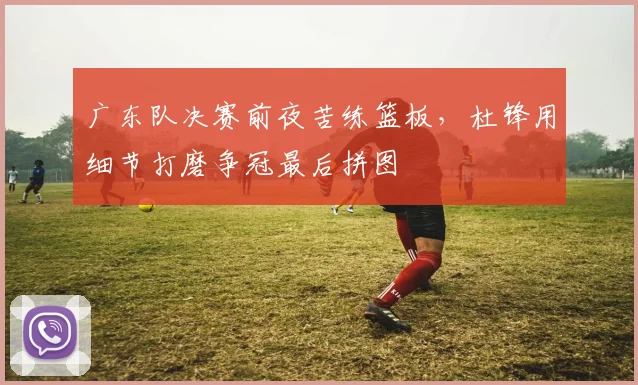 广东队决赛前夜苦练篮板，杜锋用细节打磨争冠最后拼图