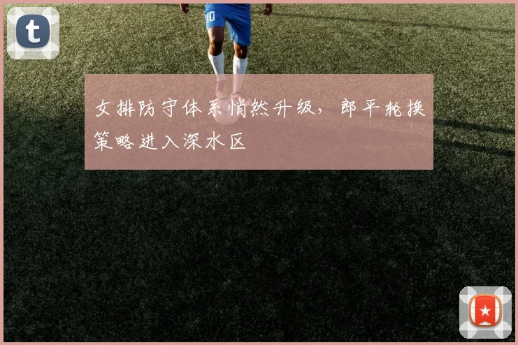 女排防守体系悄然升级，郎平轮换策略进入深水区