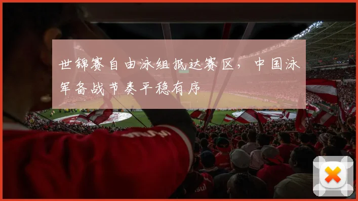 世锦赛自由泳组抵达赛区，中国泳军备战节奏平稳有序