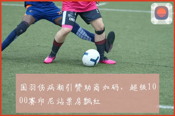 国羽伤病潮引赞助商加码，超级1000赛印尼站票房飘红