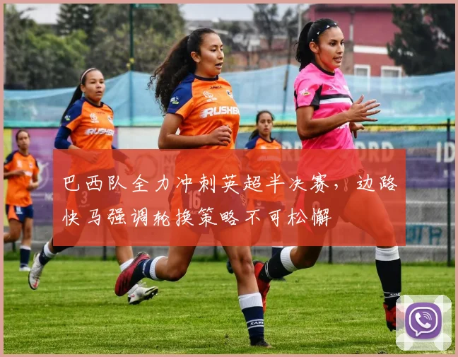 巴西队全力冲刺英超半决赛，边路快马强调轮换策略不可松懈