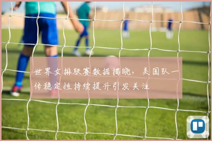 世界女排联赛数据揭晓，美国队一传稳定性持续提升引发关注