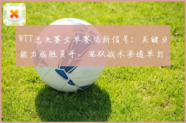 WTT总决赛女单赛场新信号：关键分能力成胜负手，混双战术渗透单打