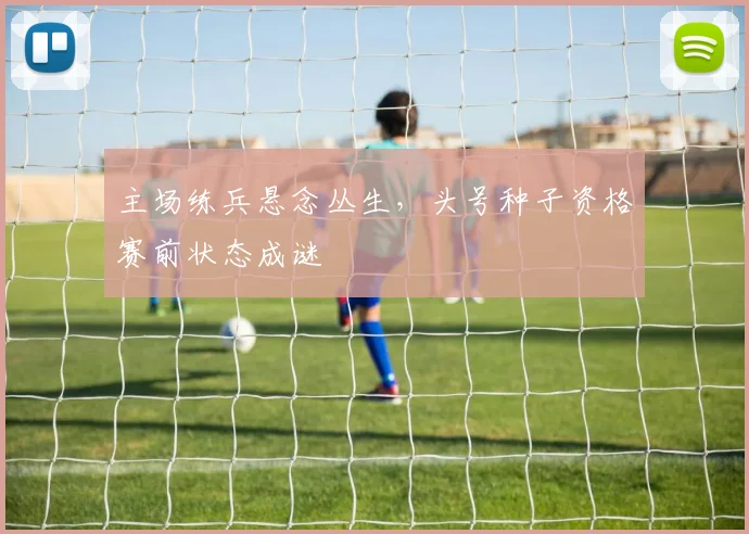 主场练兵悬念丛生，头号种子资格赛前状态成谜