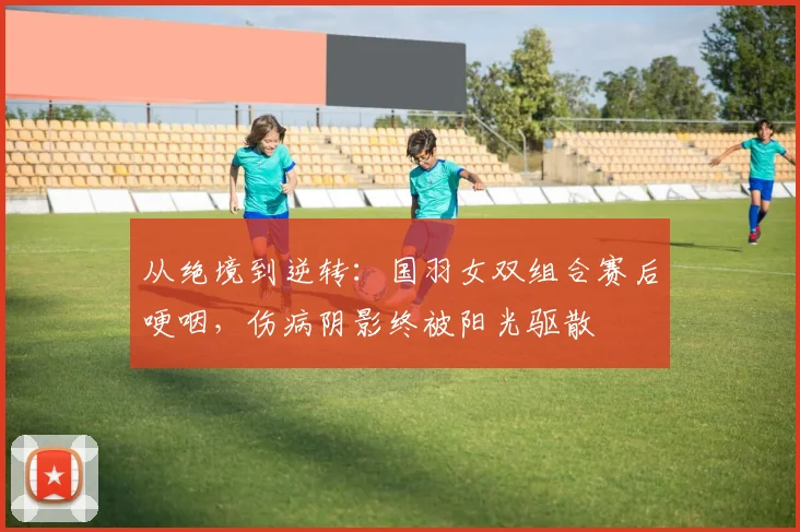 从绝境到逆转：国羽女双组合赛后哽咽，伤病阴影终被阳光驱散