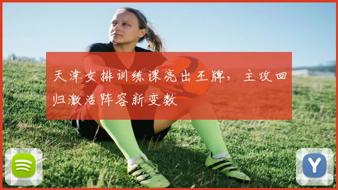 天津女排训练课亮出王牌，主攻回归激活阵容新变数