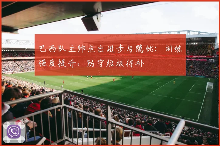巴西队主帅点出进步与隐忧：训练强度提升，防守短板待补