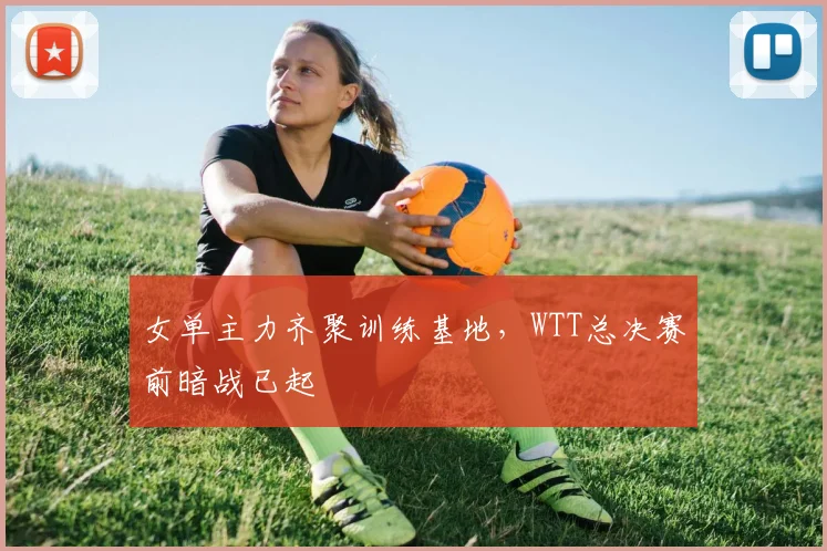 女单主力齐聚训练基地，WTT总决赛前暗战已起