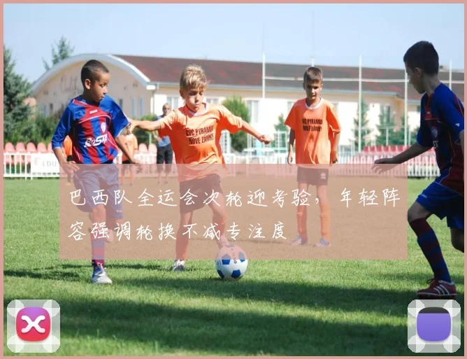 巴西队全运会次轮迎考验，年轻阵容强调轮换不减专注度