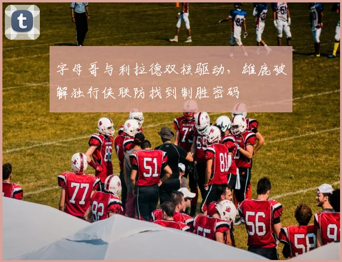 字母哥与利拉德双核驱动，雄鹿破解独行侠联防找到制胜密码