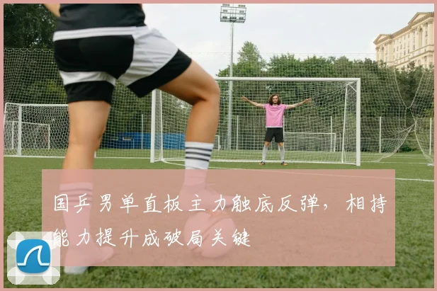 国乒男单直板主力触底反弹，相持能力提升成破局关键