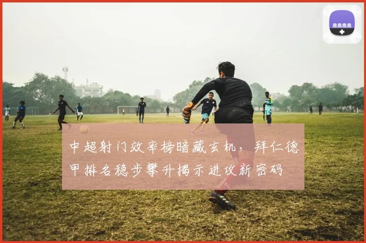 中超射门效率榜暗藏玄机，拜仁德甲排名稳步攀升揭示进攻新密码