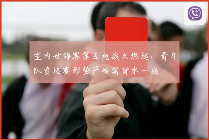 室内世锦赛第五轮战火燃起，青年队资格赛形势严峻需背水一战
