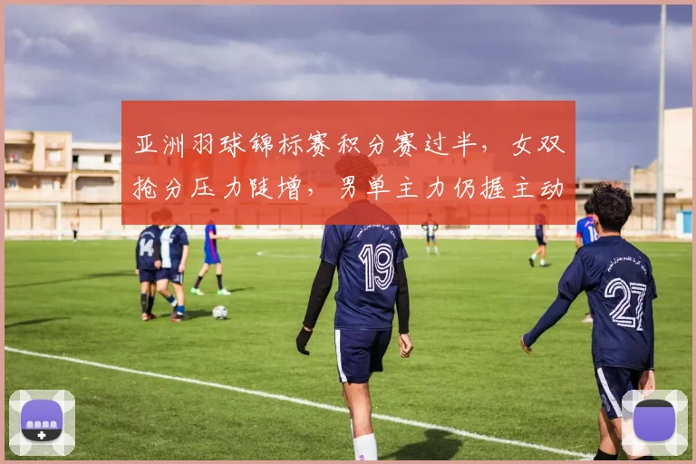 亚洲羽球锦标赛积分赛过半，女双抢分压力陡增，男单主力仍握主动权