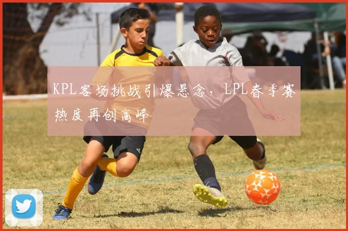 KPL客场挑战引爆悬念，LPL春季赛热度再创高峰