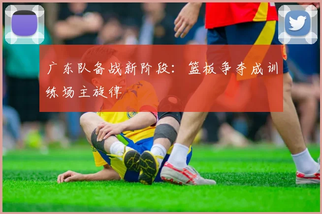 广东队备战新阶段：篮板争夺成训练场主旋律