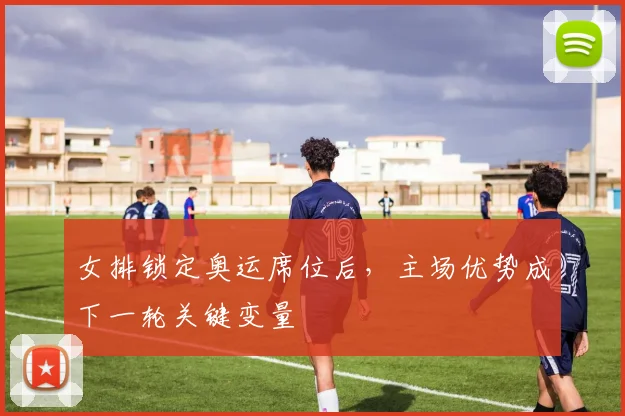 女排锁定奥运席位后，主场优势成下一轮关键变量