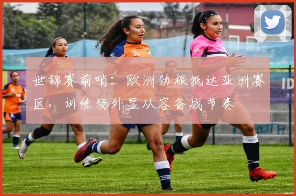 世锦赛前哨：欧洲劲旅抵达亚洲赛区，训练场外显从容备战节奏