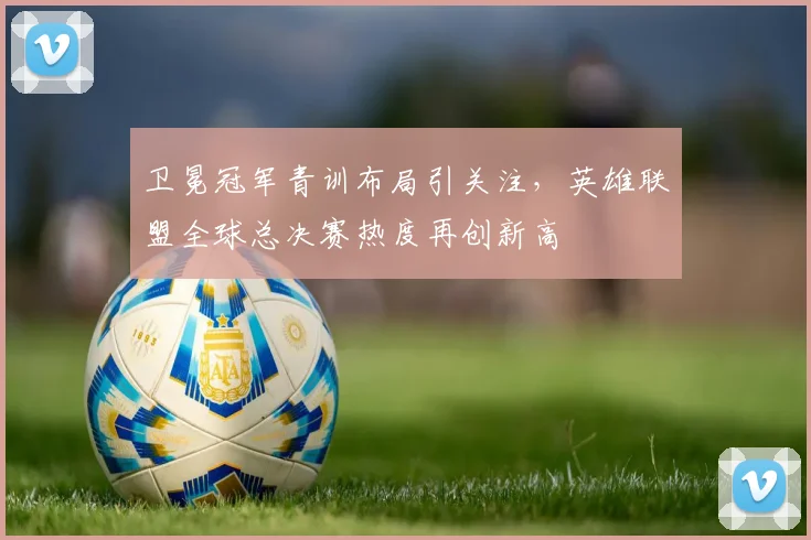 卫冕冠军青训布局引关注，英雄联盟全球总决赛热度再创新高