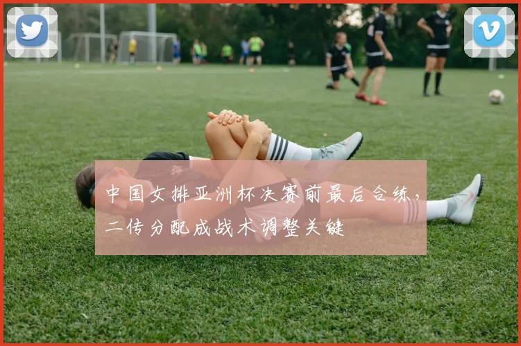 中国女排亚洲杯决赛前最后合练，二传分配成战术调整关键