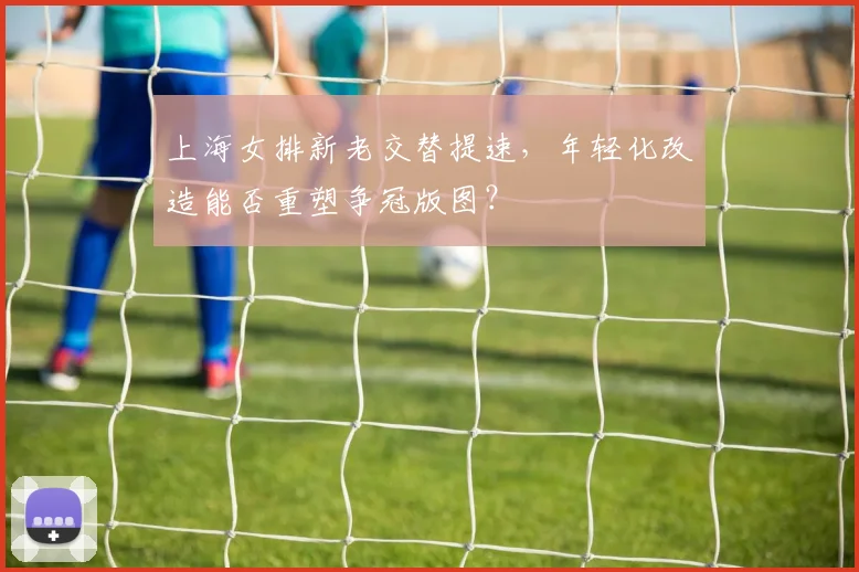 上海女排新老交替提速，年轻化改造能否重塑争冠版图？
