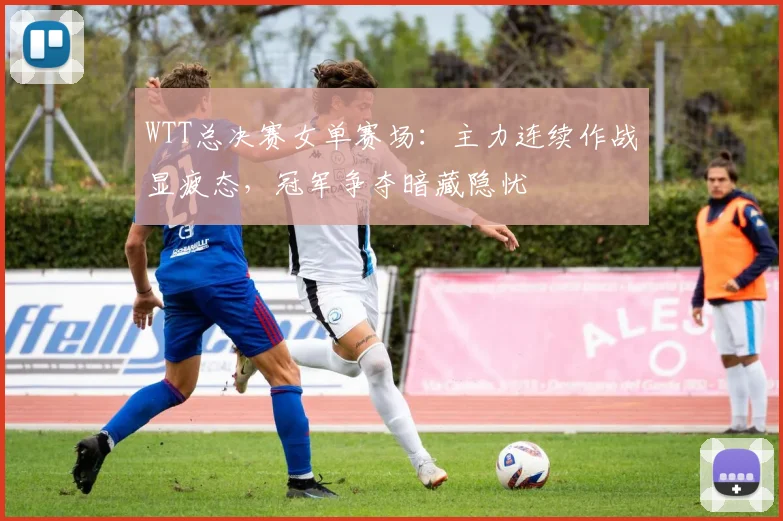 WTT总决赛女单赛场：主力连续作战显疲态，冠军争夺暗藏隐忧