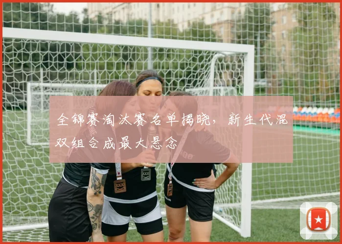 全锦赛淘汰赛名单揭晓，新生代混双组合成最大悬念